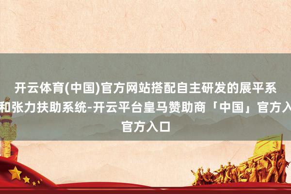 开云体育(中国)官方网站搭配自主研发的展平系统和张力扶助系统-开云平台皇马赞助商「中国」官方入口